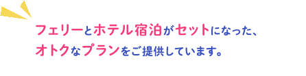 フェリーとホテル宿泊がセットになった、オトクなプランをご提供しています。