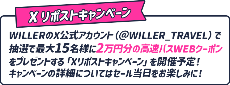 Xリポストキャンペーン WILLERのX公式アカウント(@WILLER_TRAVEL)で抽選で最大15名様に2万円分の高速バスWEBクーポンをプレゼントする「Xリポストキャンペーン」を開催予定！キャンペーンの詳細についてはセール当日をお楽しみに!