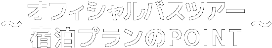 オフィシャルバスツアー・宿泊プランのPOINT